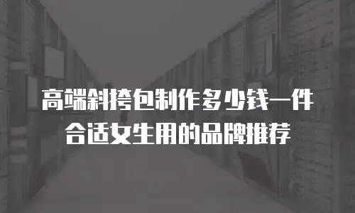 高端斜挎包制作多少钱一件合适女生用的品牌推荐