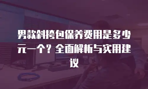 男款斜挎包保养费用是多少元一个？全面解析与实用建议