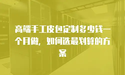 高端手工皮包定制多少钱一个月做，如何选最划算的方案