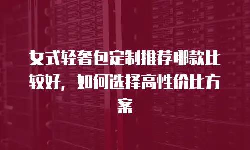 女式轻奢包定制推荐哪款比较好，如何选择高性价比方案
