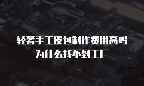 轻奢手工皮包制作费用高吗为什么找不到工厂