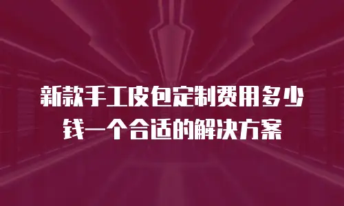新款手工皮包定制费用多少钱一个合适的解决方案