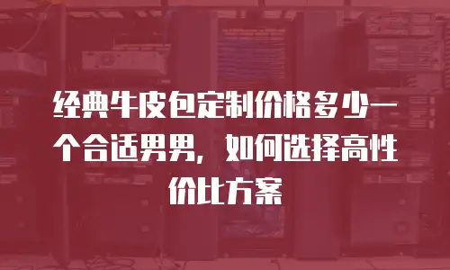 经典牛皮包定制价格多少一个合适男男，如何选择高性价比方案