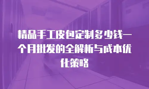 精品手工皮包定制多少钱一个月批发的全解析与成本优化策略