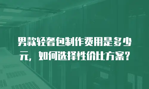 男款轻奢包制作费用是多少元，如何选择性价比方案？