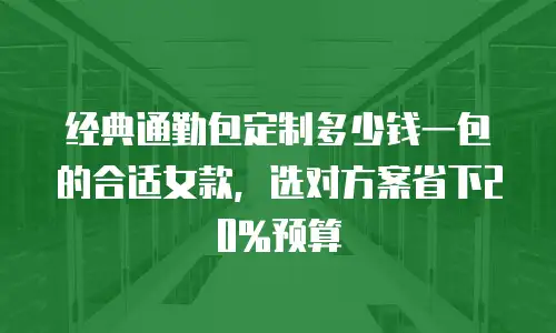 经典通勤包定制多少钱一包的合适女款，选对方案省下20%预算