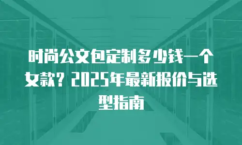 时尚公文包定制多少钱一个女款？2025年最新报价与选型指南