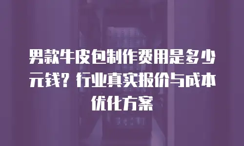 男款牛皮包制作费用是多少元钱？行业真实报价与成本优化方案