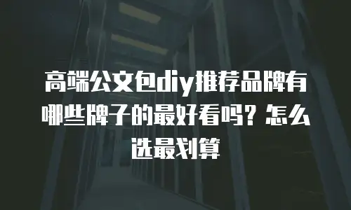 高端公文包diy推荐品牌有哪些牌子的最好看吗？怎么选最划算