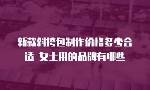 新款斜挎包制作价格多少合适 女士用的品牌有哪些