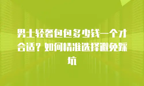 男士轻奢包包多少钱一个才合适？如何精准选择避免踩坑