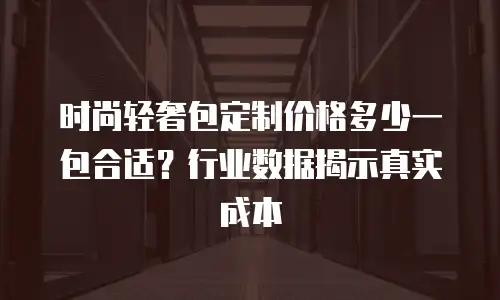 时尚轻奢包定制价格多少一包合适？行业数据揭示真实成本
