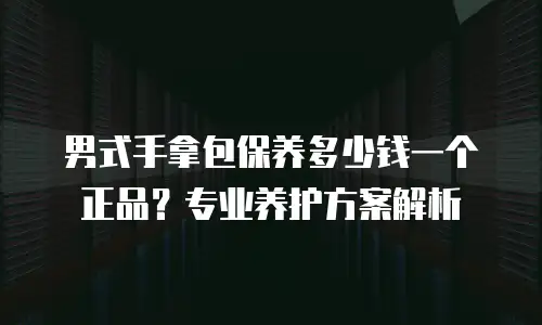男式手拿包保养多少钱一个正品？专业养护方案解析
