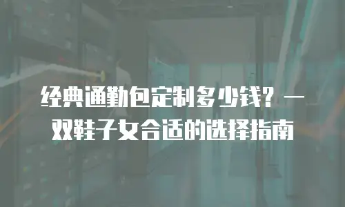 经典通勤包定制多少钱？一双鞋子女合适的选择指南