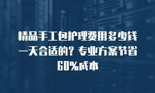 精品手工包护理费用多少钱一天合适的？专业方案节省60%成本