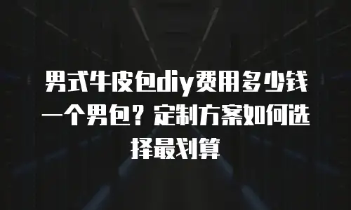男式牛皮包diy费用多少钱一个男包？定制方案如何选择最划算