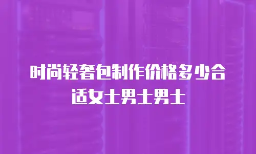 时尚轻奢包制作价格多少合适女士男士男士
