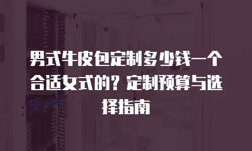 男式牛皮包定制多少钱一个合适女式的？定制预算与选择指南