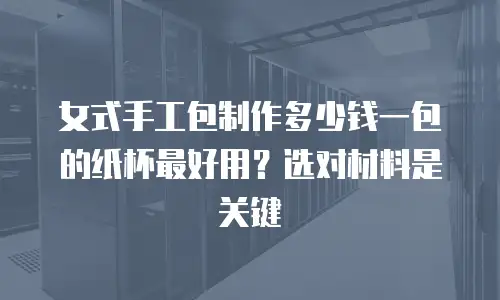 女式手工包制作多少钱一包的纸杯最好用？选对材料是关键
