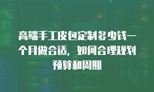 高端手工皮包定制多少钱一个月做合适，如何合理规划预算和周期