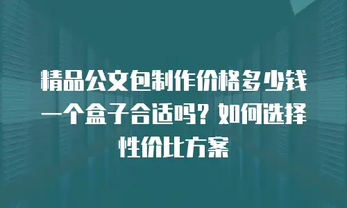 精品公文包制作价格多少钱一个盒子合适吗？如何选择性价比方案