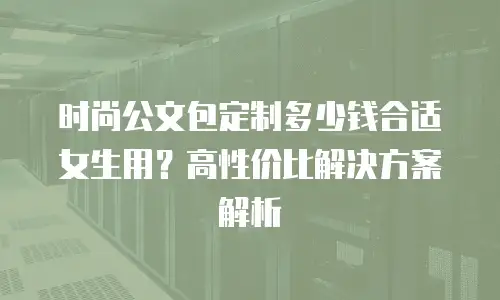 时尚公文包定制多少钱合适女生用？高性价比解决方案解析