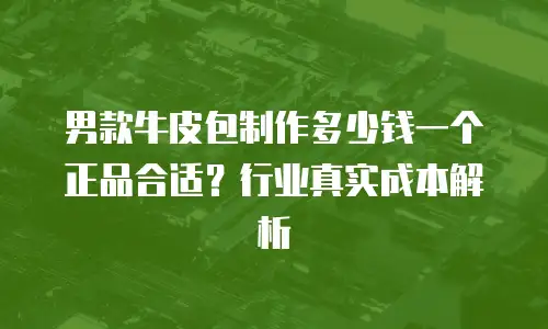 男款牛皮包制作多少钱一个正品合适？行业真实成本解析