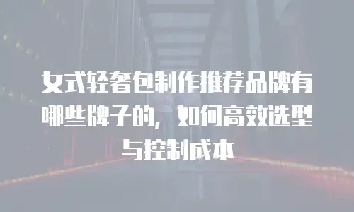 女式轻奢包制作推荐品牌有哪些牌子的，如何高效选型与控制成本