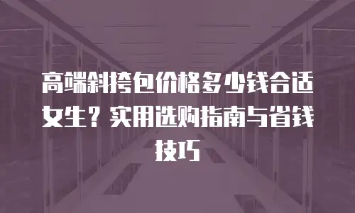 高端斜挎包价格多少钱合适女生？实用选购指南与省钱技巧