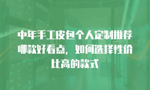 中年手工皮包个人定制推荐哪款好看点，如何选择性价比高的款式