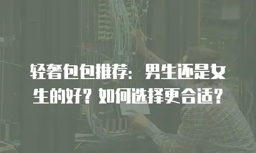 轻奢包包推荐：男生还是女生的好？如何选择更合适？