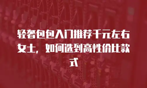 轻奢包包入门推荐千元左右女士，如何选到高性价比款式