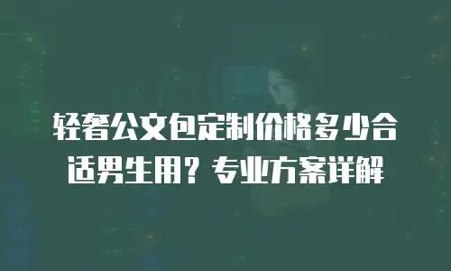 轻奢公文包定制价格多少合适男生用？专业方案详解