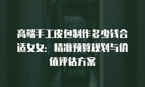 高端手工皮包制作多少钱合适女女：精准预算规划与价值评估方案