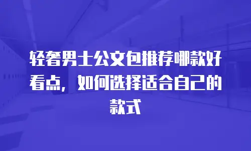 轻奢男士公文包推荐哪款好看点，如何选择适合自己的款式
