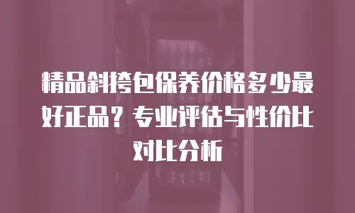 精品斜挎包保养价格多少最好正品？专业评估与性价比对比分析