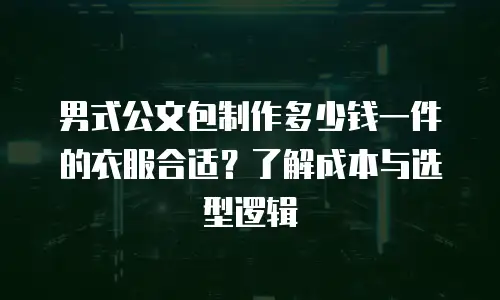 男式公文包制作多少钱一件的衣服合适？了解成本与选型逻辑