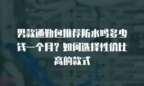 男款通勤包推荐防水吗多少钱一个月？如何选择性价比高的款式