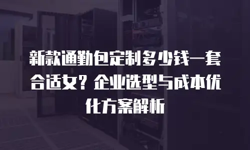 新款通勤包定制多少钱一套合适女？企业选型与成本优化方案解析