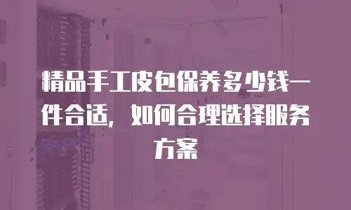 精品手工皮包保养多少钱一件合适，如何合理选择服务方案