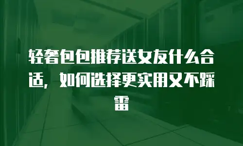 轻奢包包推荐送女友什么合适，如何选择更实用又不踩雷