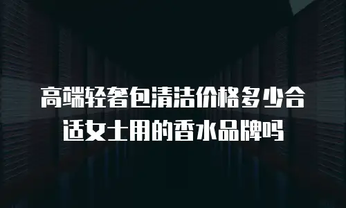 高端轻奢包清洁价格多少合适女士用的香水品牌吗