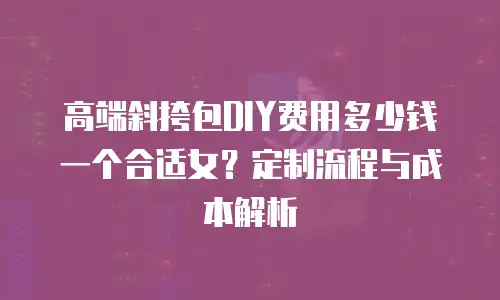 高端斜挎包DIY费用多少钱一个合适女？定制流程与成本解析