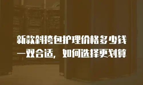新款斜挎包护理价格多少钱一双合适，如何选择更划算