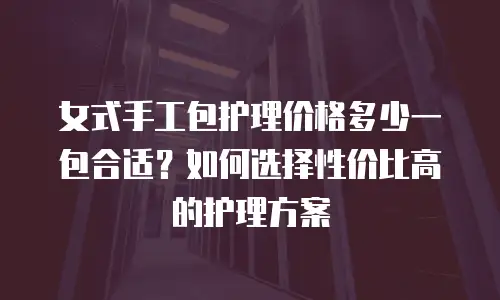 女式手工包护理价格多少一包合适？如何选择性价比高的护理方案