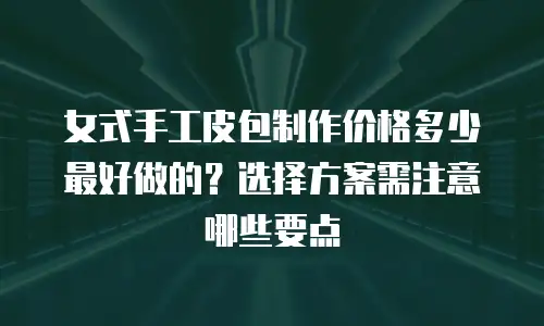 女式手工皮包制作价格多少最好做的？选择方案需注意哪些要点