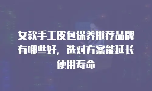 女款手工皮包保养推荐品牌有哪些好，选对方案能延长使用寿命