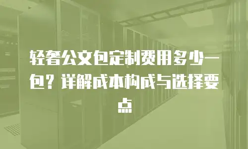 轻奢公文包定制费用多少一包？详解成本构成与选择要点