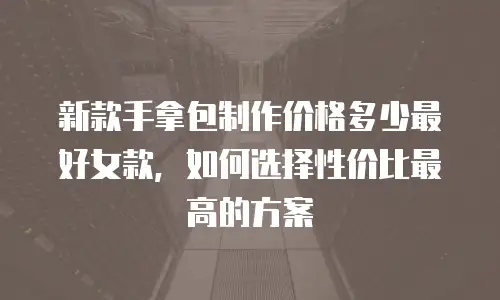 新款手拿包制作价格多少最好女款，如何选择性价比最高的方案