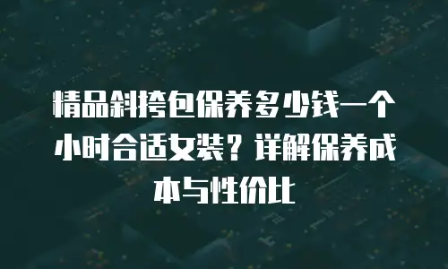 精品斜挎包保养多少钱一个小时合适女装？详解保养成本与性价比